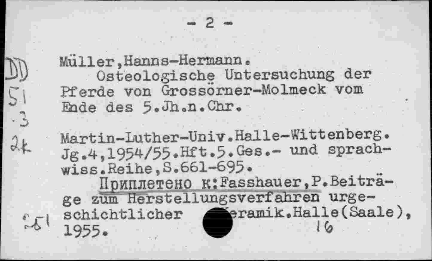 ﻿- 2 -
Müller »Hanns-Hermann•
Osteologische Untersuchung der Pferde von Grossörner-Molmeck vom bilde des 5»Jh.n.Chr.
Martin-Luther-Univ»Halle—Wittenberg• Jg.4,1954/55.Hft.5.Ges.- und sprach-wiss.Reihe,S.661-695»
Приплетено KÎPasshauer,?.Beitrage zum Herstellungsverfahren urgeschichtlicher ^feramik.Halle(Saale) 1955.	W